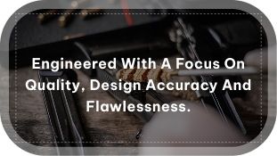 engineered with a focus on quality, design accuracy and flawlessness.