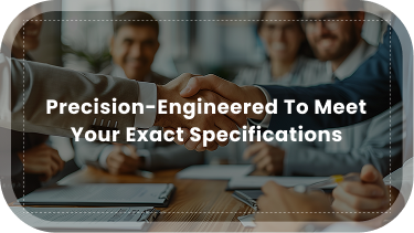 Precision-Engineered to meet your exact specifications