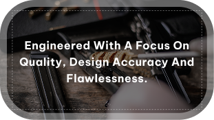 engineered with a focus on quality, design accuracy and flawlessness.